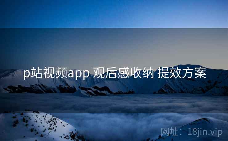 p站视频app 观后感收纳 提效方案 p站视频app 观后感收纳 提效方案