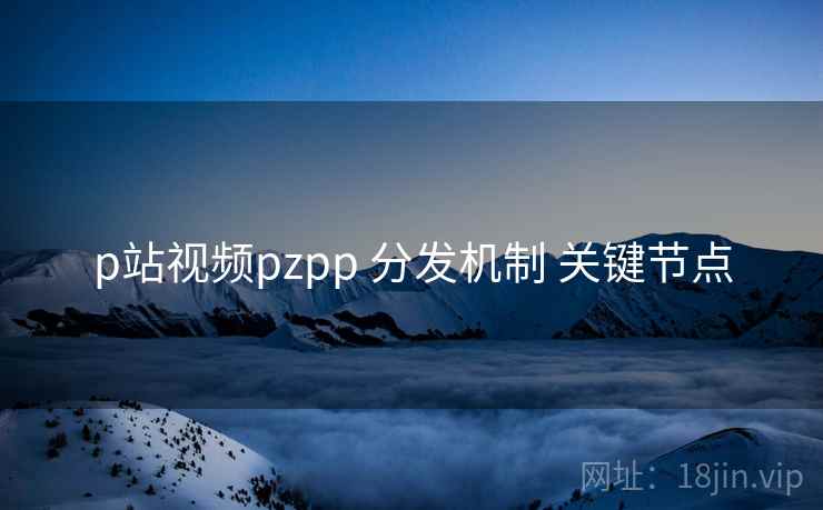 p站视频pzpp 分发机制 关键节点
