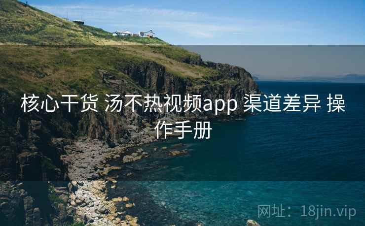 核心干货 汤不热视频app 渠道差异 操作手册