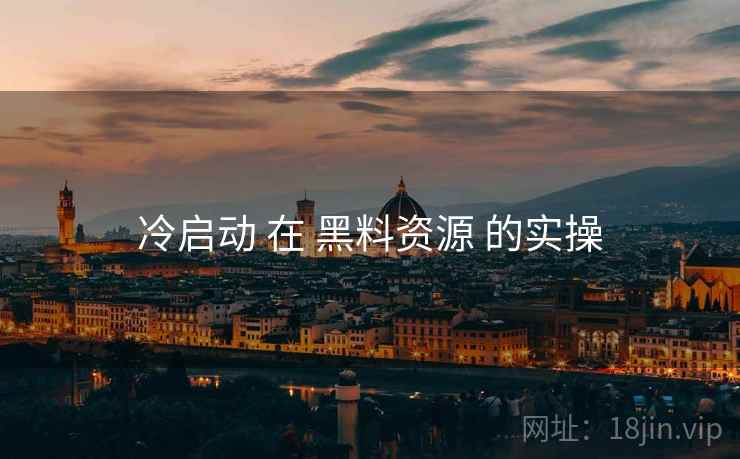冷启动 在 黑料资源 的实操 冷启动 在 黑料资源 的实操