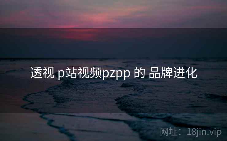 透视 p站视频pzpp 的 品牌进化