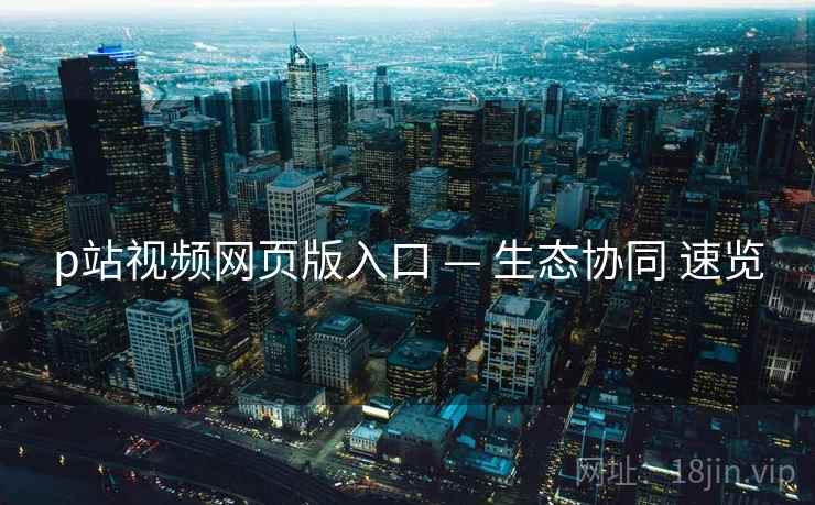 p站视频网页版入口 — 生态协同 速览