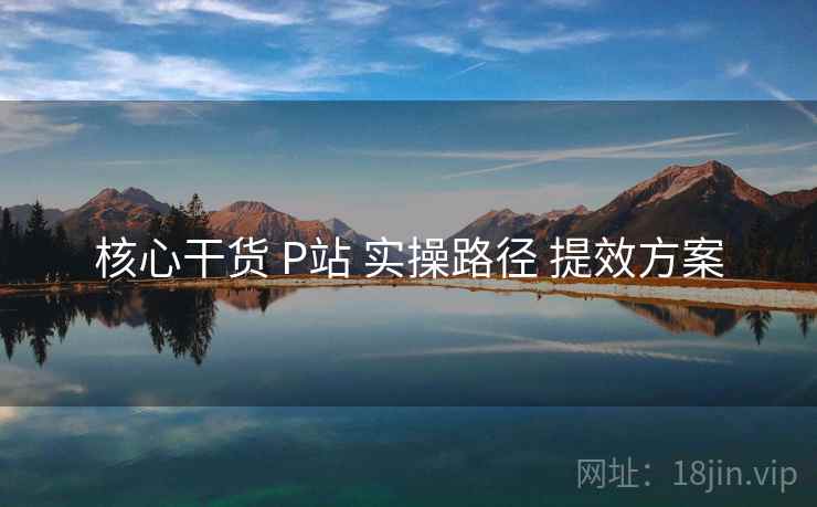 核心干货 P站 实操路径 提效方案 核心干货 P站 实操路径 提效方案
