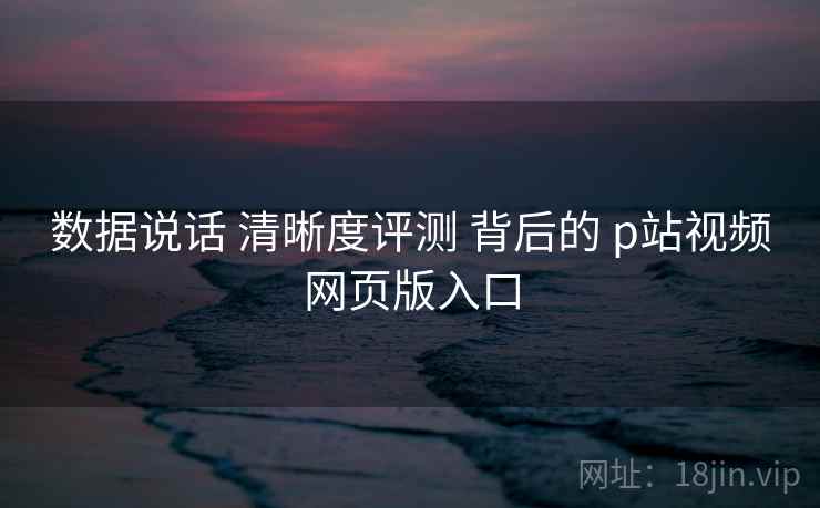 数据说话 清晰度评测 背后的 p站视频网页版入口 数据说话 清晰度评测 背后的 p站视频网页版入口