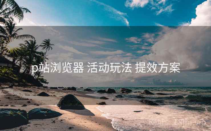 p站浏览器 活动玩法 提效方案 p站浏览器 活动玩法 提效方案